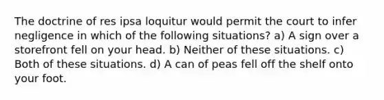 The doctrine of res ipsa loquitur would permit the court to infer negligence in which of the following situations? a) A sign over a storefront fell on your head. b) Neither of these situations. c) Both of these situations. d) A can of peas fell off the shelf onto your foot.