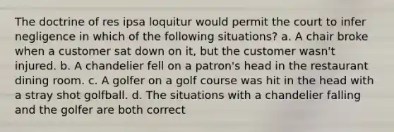 The doctrine of res ipsa loquitur would permit the court to infer negligence in which of the following situations? a. A chair broke when a customer sat down on it, but the customer wasn't injured. b. A chandelier fell on a patron's head in the restaurant dining room. c. A golfer on a golf course was hit in the head with a stray shot golfball. d. The situations with a chandelier falling and the golfer are both correct