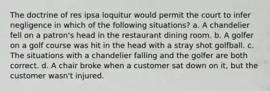 The doctrine of res ipsa loquitur would permit the court to infer negligence in which of the following situations? a. A chandelier fell on a patron's head in the restaurant dining room. b. A golfer on a golf course was hit in the head with a stray shot golfball. c. The situations with a chandelier falling and the golfer are both correct. d. A chair broke when a customer sat down on it, but the customer wasn't injured.