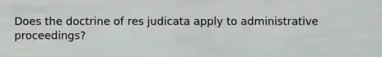 Does the doctrine of res judicata apply to administrative proceedings?