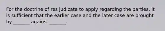 For the doctrine of res judicata to apply regarding the parties, it is sufficient that the earlier case and the later case are brought by _______ against _______.