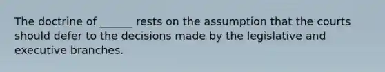 The doctrine of ______ rests on the assumption that the courts should defer to the decisions made by the legislative and executive branches.