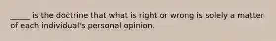 _____ is the doctrine that what is right or wrong is solely a matter of each individual's personal opinion.