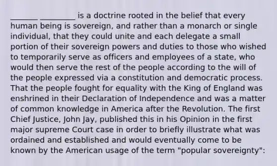 _______ _________ is a doctrine rooted in the belief that every human being is sovereign, and rather than a monarch or single individual, that they could unite and each delegate a small portion of their sovereign powers and duties to those who wished to temporarily serve as officers and employees of a state, who would then serve the rest of the people according to the will of the people expressed via a constitution and democratic process. That the people fought for equality with the King of England was enshrined in their Declaration of Independence and was a matter of common knowledge in America after the Revolution. The first Chief Justice, John Jay, published this in his Opinion in the first major supreme Court case in order to briefly illustrate what was ordained and established and would eventually come to be known by the American usage of the term "popular sovereignty":