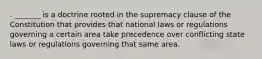 . _______ is a doctrine rooted in the supremacy clause of the Constitution that provides that national laws or regulations governing a certain area take precedence over conflicting state laws or regulations governing that same area.