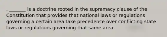 . _______ is a doctrine rooted in the supremacy clause of the Constitution that provides that national laws or regulations governing a certain area take precedence over conflicting state laws or regulations governing that same area.