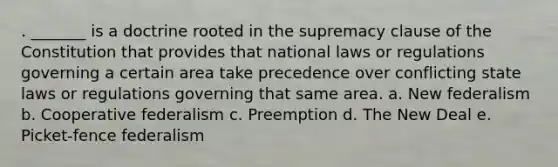 . _______ is a doctrine rooted in the supremacy clause of the Constitution that provides that national laws or regulations governing a certain area take precedence over conflicting state laws or regulations governing that same area. a. New federalism b. Cooperative federalism c. Preemption d. The New Deal e. Picket-fence federalism