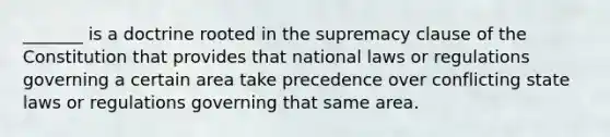 _______ is a doctrine rooted in the supremacy clause of the Constitution that provides that national laws or regulations governing a certain area take precedence over conflicting state laws or regulations governing that same area.