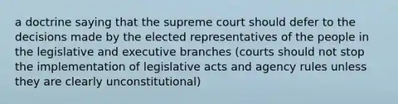 a doctrine saying that the supreme court should defer to the decisions made by the elected representatives of the people in the legislative and executive branches (courts should not stop the implementation of legislative acts and agency rules unless they are clearly unconstitutional)