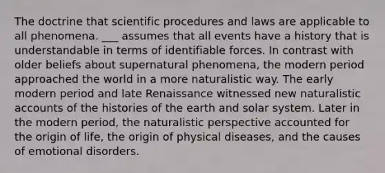 The doctrine that scientific procedures and laws are applicable to all phenomena. ___ assumes that all events have a history that is understandable in terms of identifiable forces. In contrast with older beliefs about supernatural phenomena, the modern period approached the world in a more naturalistic way. The early modern period and late Renaissance witnessed new naturalistic accounts of the histories of the earth and solar system. Later in the modern period, the naturalistic perspective accounted for the origin of life, the origin of physical diseases, and the causes of emotional disorders.