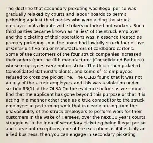 The doctrine that secondary picketing was illegal per se was gradually relaxed by courts and labour boards to permit picketing against third parties who were aiding the struck employer in its dispute with strikers or locked out workers. Such third parties became known as "allies" of the struck employer, and the picketing of their operations was in essence treated as primary picketing. In x, the union had lawfully struck four of five of Ontario's five major manufacturers of cardboard cartons. Some of the customers of the four struck companies increased their orders from the fifth manufacturer (Consolidated Bathurst) whose employees were not on strike. The Union then picketed Consolidated Bathurst's plants, and some of its employees refused to cross the picket line. The OLRB found that it was not an ally of the struck employers and this was a violation under section 83(1) of the OLRA On the evidence before us we cannot find that the applicant has gone beyond this purpose or that it is acting in a manner other than as a true competitor to the struck employers in performing work that is clearly arising from the unavailability of the struck employers to perform work for their customers In the wake of Hersees, over the next 30 years courts struggle with the idea of secondary picketing being illegal per se and carve out exceptions, one of the exceptions is if it is truly an allied business, then you can engage in secondary picketing