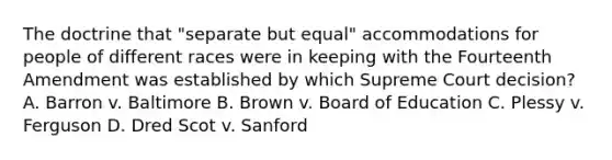 The doctrine that "separate but equal" accommodations for people of different races were in keeping with the Fourteenth Amendment was established by which Supreme Court decision? A. Barron v. Baltimore B. Brown v. Board of Education C. Plessy v. Ferguson D. Dred Scot v. Sanford