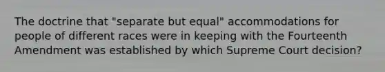 The doctrine that "separate but equal" accommodations for people of different races were in keeping with the Fourteenth Amendment was established by which Supreme Court decision?