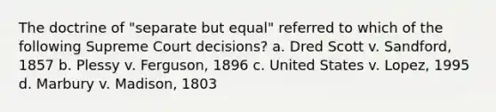 The doctrine of "separate but equal" referred to which of the following Supreme Court decisions? a. Dred Scott v. Sandford, 1857 b. Plessy v. Ferguson, 1896 c. United States v. Lopez, 1995 d. Marbury v. Madison, 1803