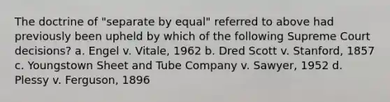 The doctrine of "separate by equal" referred to above had previously been upheld by which of the following Supreme Court decisions? a. Engel v. Vitale, 1962 b. Dred Scott v. Stanford, 1857 c. Youngstown Sheet and Tube Company v. Sawyer, 1952 d. Plessy v. Ferguson, 1896