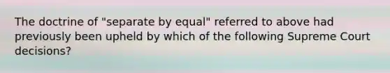 The doctrine of "separate by equal" referred to above had previously been upheld by which of the following Supreme Court decisions?