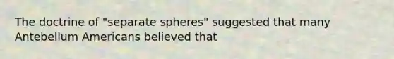 The doctrine of "separate spheres" suggested that many Antebellum Americans believed that