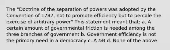 The "Doctrine of the separation of powers was adopted by the Convention of 1787, not to promote efficiency but to percale the exercise of arbitrary power" This statement meant that: a. A certain amount of governmental friction is needed among the three branches of government b. Government efficiency is not the primary need in a democracy c. A &B d. None of the above