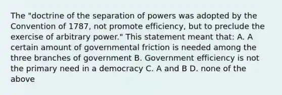 The "doctrine of the separation of powers was adopted by the Convention of 1787, not promote efficiency, but to preclude the exercise of arbitrary power." This statement meant that: A. A certain amount of governmental friction is needed among the three branches of government B. Government efficiency is not the primary need in a democracy C. A and B D. none of the above