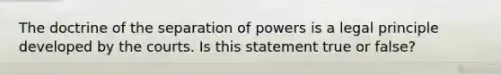 The doctrine of the separation of powers is a legal principle developed by the courts. Is this statement true or false?