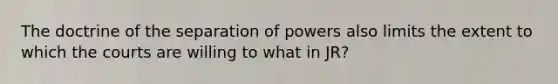 The doctrine of the separation of powers also limits the extent to which the courts are willing to what in JR?