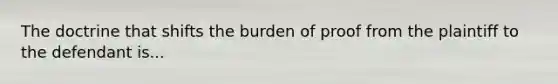 The doctrine that shifts the burden of proof from the plaintiff to the defendant is...