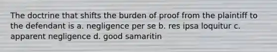 The doctrine that shifts the burden of proof from the plaintiff to the defendant is a. negligence per se b. res ipsa loquitur c. apparent negligence d. good samaritin