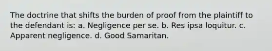 The doctrine that shifts the burden of proof from the plaintiff to the defendant is: a. Negligence per se. b. Res ipsa loquitur. c. Apparent negligence. d. Good Samaritan.