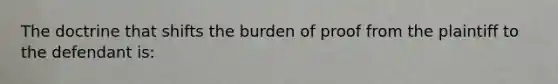 The doctrine that shifts the burden of proof from the plaintiff to the defendant is: