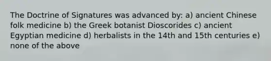 The Doctrine of Signatures was advanced by: a) ancient Chinese folk medicine b) the Greek botanist Dioscorides c) ancient Egyptian medicine d) herbalists in the 14th and 15th centuries e) none of the above
