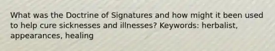 What was the Doctrine of Signatures and how might it been used to help cure sicknesses and illnesses? Keywords: herbalist, appearances, healing