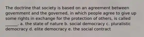 The doctrine that society is based on an agreement between government and the governed, in which people agree to give up some rights in exchange for the protection of others, is called ______. a. the state of nature b. social democracy c. pluralistic democracy d. elite democracy e. the social contract