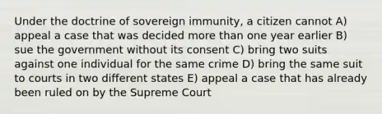 Under the doctrine of sovereign immunity, a citizen cannot A) appeal a case that was decided more than one year earlier B) sue the government without its consent C) bring two suits against one individual for the same crime D) bring the same suit to courts in two different states E) appeal a case that has already been ruled on by the Supreme Court