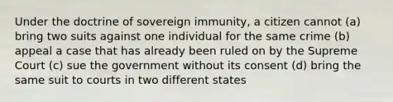 Under the doctrine of sovereign immunity, a citizen cannot (a) bring two suits against one individual for the same crime (b) appeal a case that has already been ruled on by the Supreme Court (c) sue the government without its consent (d) bring the same suit to courts in two different states