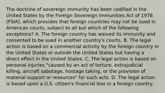 The doctrine of sovereign immunity has been codified in the United States by the Foreign Sovereign Immunities Act of 1976 (FSIA), which provides that foreign countries may not be sued in American courts, subject to all but which of the following exceptions? A. The foreign country has waived its immunity and consented to be sued in another country's courts. B. The legal action is based on a commercial activity by the foreign country in the United States or outside the United States but having a direct effect in the United States. C. The legal action is based on personal injuries "caused by an act of torture, extrajudicial killing, aircraft sabotage, hostage taking, or the provision of material support or resources" for such acts. D. The legal action is based upon a U.S. citizen's financial loss in a foreign country.