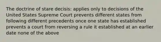 The doctrine of stare decisis: applies only to decisions of the United States Supreme Court prevents different states from following different precedents once one state has established prevents a court from reversing a rule it established at an earlier date none of the above