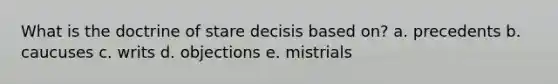 What is the doctrine of stare decisis based on? a. precedents b. caucuses c. writs d. objections e. mistrials