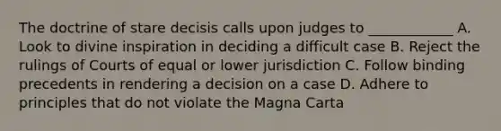 The doctrine of stare decisis calls upon judges to ____________ A. Look to divine inspiration in deciding a difficult case B. Reject the rulings of Courts of equal or lower jurisdiction C. Follow binding precedents in rendering a decision on a case D. Adhere to principles that do not violate the Magna Carta