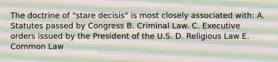 The doctrine of "stare decisis" is most closely associated with: A. Statutes passed by Congress B. Criminal Law. C. Executive orders issued by the President of the U.S. D. Religious Law E. Common Law