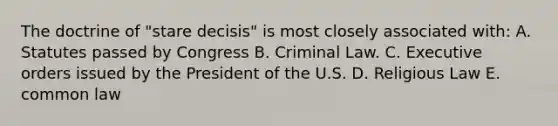 The doctrine of "stare decisis" is most closely associated with: A. Statutes passed by Congress B. Criminal Law. C. Executive orders issued by the President of the U.S. D. Religious Law E. common law