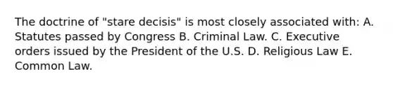 The doctrine of "stare decisis" is most closely associated with: A. Statutes passed by Congress B. Criminal Law. C. Executive orders issued by the President of the U.S. D. Religious Law E. Common Law.