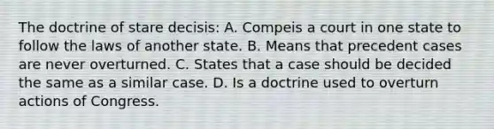 The doctrine of stare decisis: A. Compeis a court in one state to follow the laws of another state. B. Means that precedent cases are never overturned. C. States that a case should be decided the same as a similar case. D. Is a doctrine used to overturn actions of Congress.