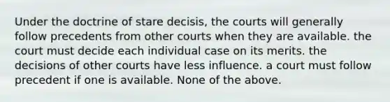 Under the doctrine of stare decisis, the courts will generally follow precedents from other courts when they are available. the court must decide each individual case on its merits. the decisions of other courts have less influence. a court must follow precedent if one is available. None of the above.