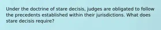 Under the doctrine of stare decisis, judges are obligated to follow the precedents established within their jurisdictions. What does stare decisis require?