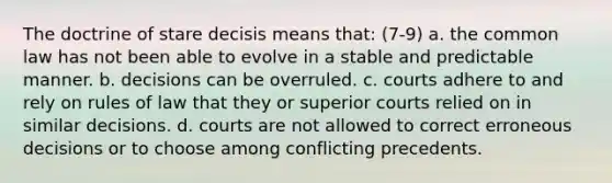 The doctrine of stare decisis means that: (7-9) a. the common law has not been able to evolve in a stable and predictable manner. b. decisions can be overruled. c. courts adhere to and rely on rules of law that they or superior courts relied on in similar decisions. d. courts are not allowed to correct erroneous decisions or to choose among conflicting precedents.