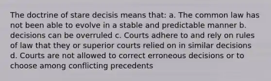 The doctrine of stare decisis means that: a. The common law has not been able to evolve in a stable and predictable manner b. decisions can be overruled c. Courts adhere to and rely on rules of law that they or superior courts relied on in similar decisions d. Courts are not allowed to correct erroneous decisions or to choose among conflicting precedents