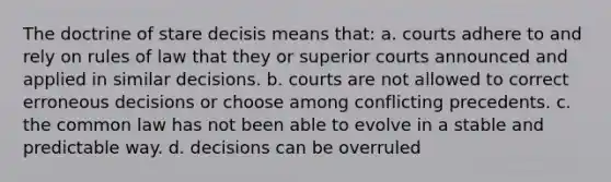 The doctrine of stare decisis means that: a. courts adhere to and rely on rules of law that they or superior courts announced and applied in similar decisions. b. courts are not allowed to correct erroneous decisions or choose among conflicting precedents. c. the common law has not been able to evolve in a stable and predictable way. d. decisions can be overruled