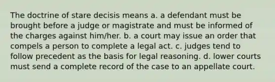 The doctrine of stare decisis means a. a defendant must be brought before a judge or magistrate and must be informed of the charges against him/her. b. a court may issue an order that compels a person to complete a legal act. c. judges tend to follow precedent as the basis for legal reasoning. d. lower courts must send a complete record of the case to an appellate court.