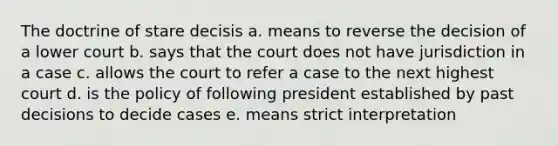 The doctrine of stare decisis a. means to reverse the decision of a lower court b. says that the court does not have jurisdiction in a case c. allows the court to refer a case to the next highest court d. is the policy of following president established by past decisions to decide cases e. means strict interpretation