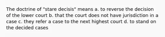 The doctrine of "stare decisis" means a. to reverse the decision of the lower court b. that the court does not have jurisdiction in a case c. they refer a case to the next highest court d. to stand on the decided cases